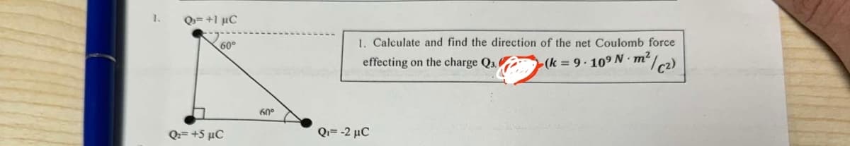 1.
Q= +1 μC
60°
Q=+5 μC
1. Calculate and find the direction of the net Coulomb force
effecting on the charge Q3.
(k=9.109 N m²
2/C2)
60°
Q₁ = -2 μC