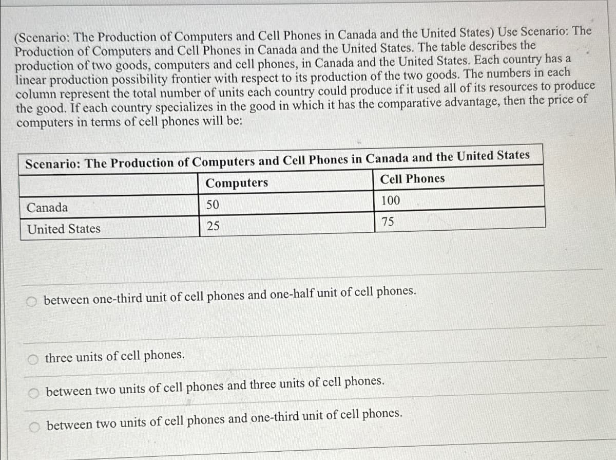 (Scenario: The Production of Computers and Cell Phones in Canada and the United States) Use Scenario: The
Production of Computers and Cell Phones in Canada and the United States. The table describes the
production of two goods, computers and cell phones, in Canada and the United States. Each country has a
linear production possibility frontier with respect to its production of the two goods. The numbers in each
column represent the total number of units each country could produce if it used all of its resources to produce
the good. If each country specializes in the good in which it has the comparative advantage, then the price of
computers in terms of cell phones will be:
Scenario: The Production of Computers and Cell Phones in Canada and the United States
Canada
United States
Computers
50
25
Cell Phones
100
75
O between one-third unit of cell phones and one-half unit of cell phones.
three units of cell phones.
between two units of cell phones and three units of cell phones.
between two units of cell phones and one-third unit of cell phones.