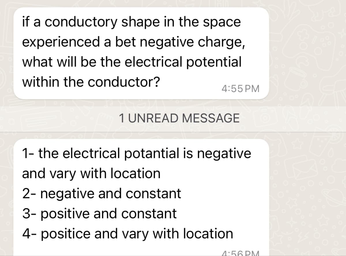 if a conductory shape in the space
experienced a bet negative charge,
what will be the electrical potential
within the conductor?
4:55 PM
1 UNREAD MESSAGE
1- the electrical potantial is negative
and vary with location.
2- negative and constant
3- positive and constant
4- positice and vary with location
4:56 PM