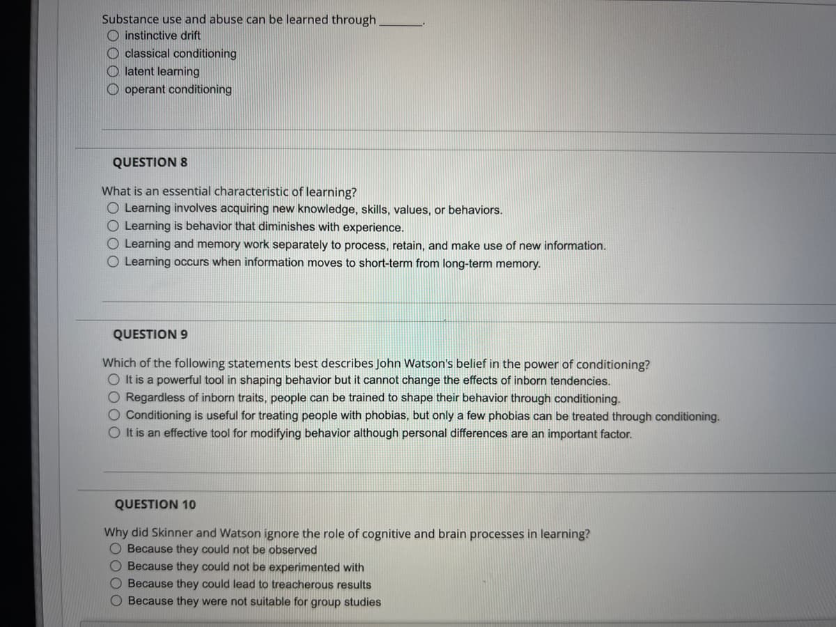 Substance use and abuse can be learned through
instinctive drift
Oclassical conditioning
Olatent learning
Ooperant conditioning
QUESTION 8
What is an essential characteristic of learning?
O Learning involves acquiring new knowledge, skills, values, or behaviors.
O Learning is behavior that diminishes with experience.
O Learning and memory work separately to process, retain, and make use of new information.
O Learning occurs when information moves to short-term from long-term memory.
QUESTION 9
Which of the following statements best describes John Watson's belief in the power of conditioning?
O It is a powerful tool in shaping behavior but it cannot change the effects of inborn tendencies.
O Regardless of inborn traits, people can be trained to shape their behavior through conditioning.
O Conditioning is useful for treating people with phobias, but only a few phobias can be treated through conditioning.
O It is an effective tool for modifying behavior although personal differences are an important factor.
QUESTION 10
Why did Skinner and Watson ignore the role of cognitive and brain processes in learning?
O Because they could not be observed
O Because they could not be experimented with
O Because they could lead to treacherous results
O Because they were not suitable for group studies