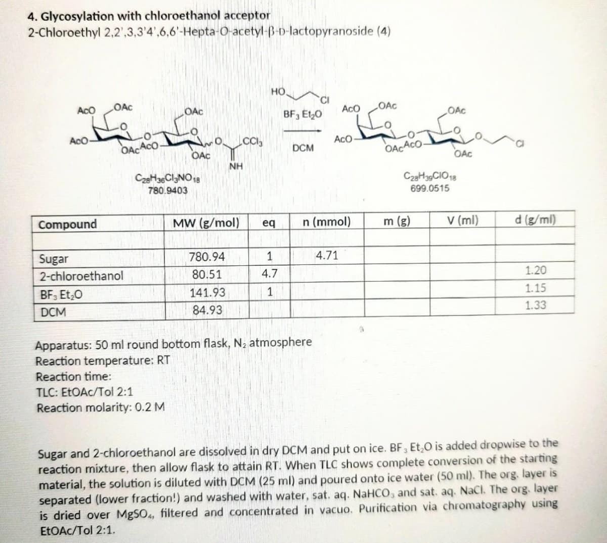4. Glycosylation with chloroethanol acceptor
2-Chloroethyl
ACO
مایا
2,2,3,3'4',6,6'-Hepta-O-acetyl-B-D-lactopyranoside (4)
HO
CI
ACO
OAC
AcO-
OAC
OAC
OACACO
OAC
CC13
ACO
NH
Compound
MW (g/mol)
eq
n (mmol)
d (g/ml)
780.94
1
4.71
Sugar
2-chloroethanol
80.51
4.7
1.20
BF3 Et₂O
141.93
1
1.15
1.33
DCM
84.93
Apparatus: 50 ml round bottom flask, N₂ atmosphere
Reaction temperature: RT
Reaction time:
TLC: EtOAc/Tol 2:1
Reaction molarity: 0.2 M
Sugar and 2-chloroethanol are dissolved in dry DCM and put on ice. BF3 Et₂O is added dropwise to the
reaction mixture, then allow flask to attain RT. When TLC shows complete conversion of the starting
material, the solution is diluted with DCM (25 ml) and poured onto ice water (50 ml). The org. layer is
separated (lower fraction!) and washed with water, sat. aq. NaHCO3 and sat. aq. NaCl. The org. layer
is dried over MgSO4, filtered and concentrated in vacuo. Purification via chromatography using
EtOAc/Tol 2:1.
C28H36Cl3NO 18
780.9403
BF3 E1₂0
DCM
OACACO-
OAC
m (g)
OAC
C28H39 CIO 18
699.0515
v (ml)