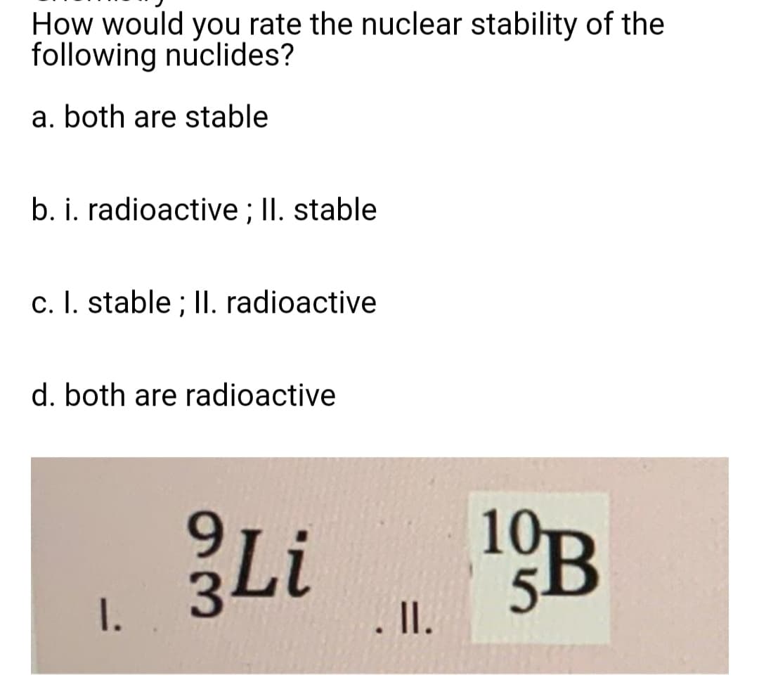 How would you rate the nuclear stability of the
following nuclides?
a. both are stable
b. i. radioactive; II. stable
c. I. stable; II. radioactive
d. both are radioactive
9
Li
I.
. II.
10