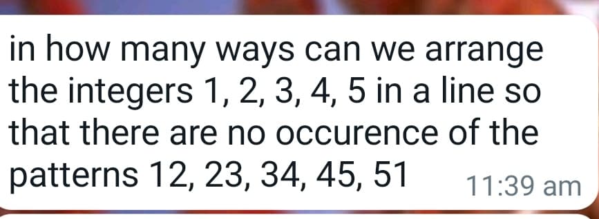 in how many ways can we arrange
the integers 1, 2, 3, 4, 5 in a line so
that there are no occurence
patterns 12, 23, 34, 45, 51
of the
11:39 am