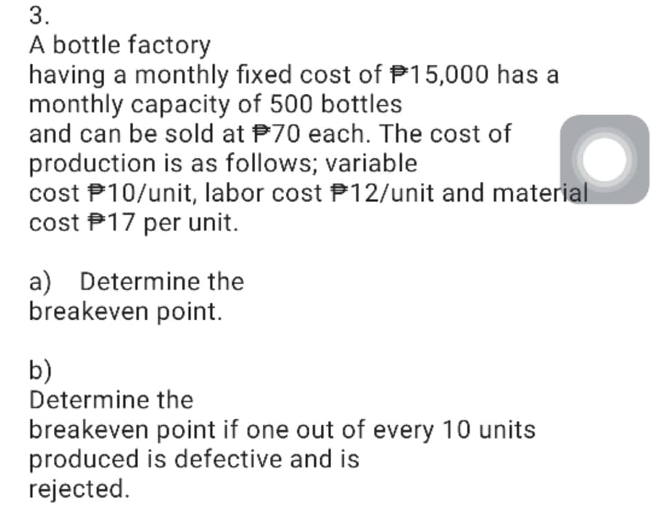 3.
A bottle factory
having a monthly fixed cost of P15,000 has a
monthly capacity of 500 bottles
and can be sold at P70 each. The cost of
production is as follows; variable
cost P10/unit, labor cost P12/unit and material
cost P17 per unit.
a)
breakeven point.
Determine the
b)
Determine the
breakeven point if one out of every 10 units
produced is defective and is
rejected.
