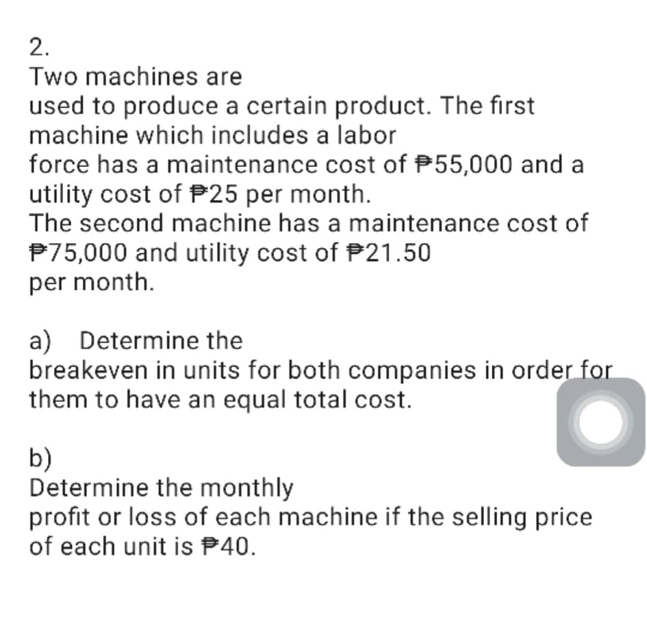 2.
Two machines are
used to produce a certain product. The first
machine which includes a labor
force has a maintenance cost of P55,000 and a
utility cost of P25 per month.
The second machine has a maintenance cost of
P75,000 and utility cost of P21.50
per month.
a) Determine the
breakeven in units for both companies in order for
them to have an equal total cost.
b)
Determine the monthly
profit or loss of each machine if the selling price
of each unit is P40.
