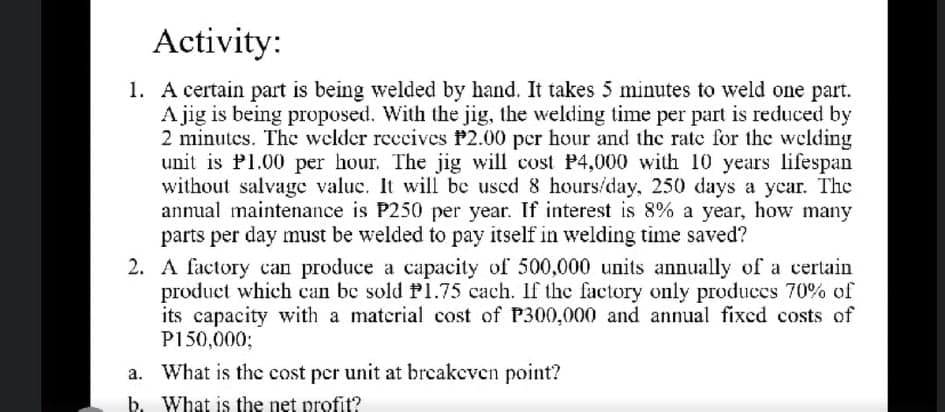 Activity:
1. A certain part is being welded by hand. It takes 5 minutes to weld one part.
A jig is being proposed. With the jig, the welding time per part is reduced by
2 minutes. The welder reccives P2.00 per hour and the rate for the welding
unit is P1.00 per hour. The jig will cost P4,000 with 10 years lifespan
without salvage valuc. It will be used 8 hours/day, 250 days a year. The
annual maintenance is P250 per year. If interest is 8% a year, how many
parts per day must be welded to pay itself in welding time saved?
2. A factory can produce a capacity of 500,000 units annually of a certain
product which can be sold P1.75 cach. If the factory only produces 70% of
its capacity with a material cost of P300,000 and annual fixed costs of
P150,0003;
a. What is the cost per unit at breakeven point?
b. What is the net profit?
