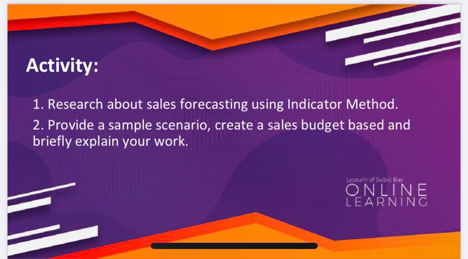 Activity:
1. Research about sales forecasting using Indicator Method.
2. Provide a sample scenario, create a sales budget based and
briefly explain your work.
Lyceum of Subic Bay
ONLINE
LEARNING
