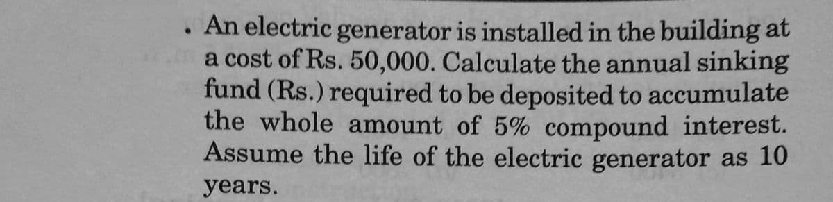 An electric generator is installed in the building at
a cost of Rs. 50,000. Calculate the annual sinking
fund (Rs.) required to be deposited to accumulate
the whole amount of 5% compound interest.
Assume the life of the electric generator as 10
years.