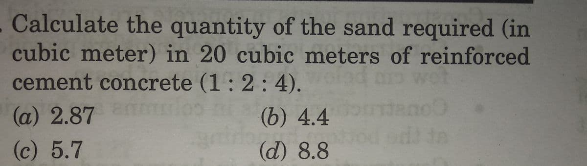. Calculate the quantity of the sand required (in
cubic meter) in 20 cubic meters of reinforced
cement concrete (1: 2: 4).
ret
(a) 2.87mn
(b) 4.4
(c) 5.7
(d) 8.8
