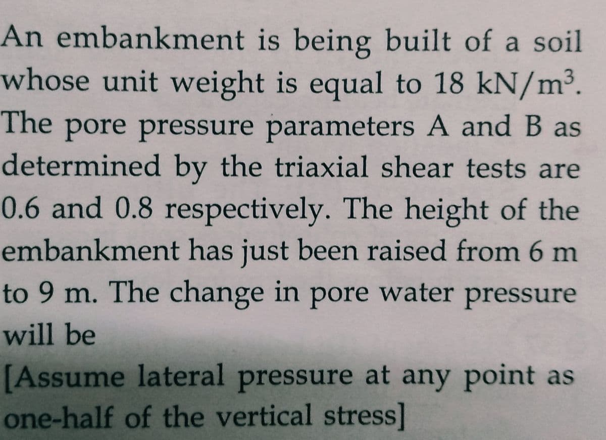 An embankment is being built of a soil
whose unit weight is equal to 18 kN/m³.
The pore pressure parameters A and B as
determined by the triaxial shear tests are
0.6 and 0.8 respectively. The height of the
embankment has just been raised from 6 m
to 9 m. The change in pore water pressure
will be
[Assume lateral pressure at any point as
one-half of the vertical stress]
