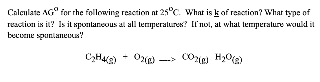 Calculate AGO for the following reaction at 25°C. What is k of reaction? What type of
reaction is it? Is it spontaneous at all temperatures? If not, at what temperature would it
become spontaneous?
C₂H4(g) + O2(g)
---->
CO2(g) H₂O(g)