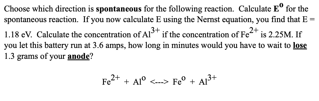 =
Choose which direction is spontaneous for the following reaction. Calculate Eº for the
spontaneous reaction. If you now calculate E using the Nernst equation, you find that E
2+
1.18 eV. Calculate the concentration of Al³+ if the concentration of Fe²
₁3+
is 2.25M. If
you let this battery run at 3.6 amps, how long in minutes would you have to wait to lose
1.3 grams of your anode?
Fe2+
+ Alº <---> Feº + A1³+