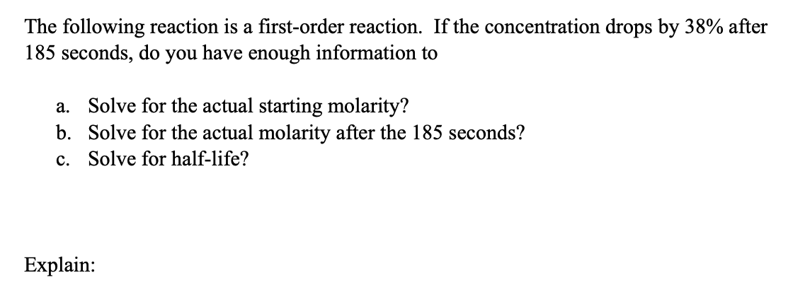The following reaction is a first-order reaction. If the concentration drops by 38% after
185 seconds, do you have enough information to
a. Solve for the actual starting molarity?
b. Solve for the actual molarity after the 185 seconds?
c. Solve for half-life?
Explain: