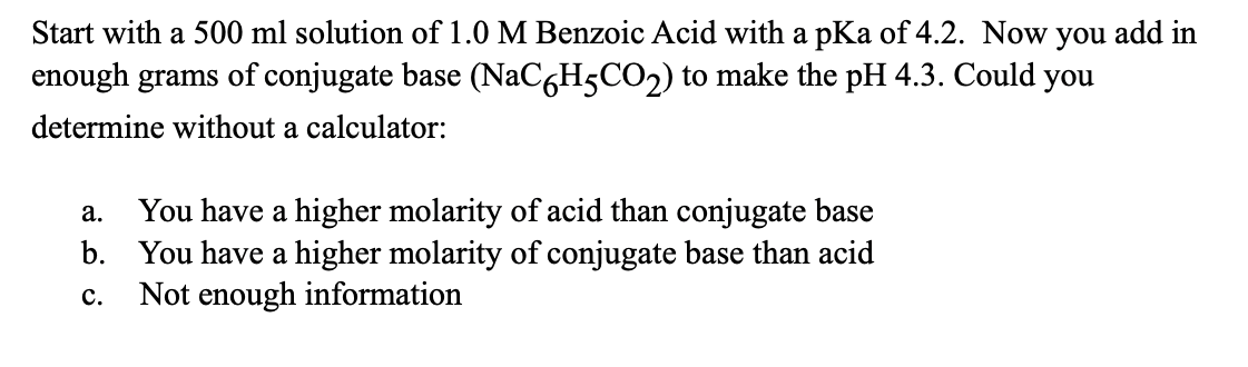 Start with a 500 ml solution of 1.0 M Benzoic Acid with a pKa of 4.2. Now you add in
enough grams of conjugate base (NaC6H5CO2) to make the pH 4.3. Could you
determine without a calculator:
a.
You have a higher molarity of acid than conjugate base
b. You have a higher molarity of conjugate base than acid
C. Not enough information