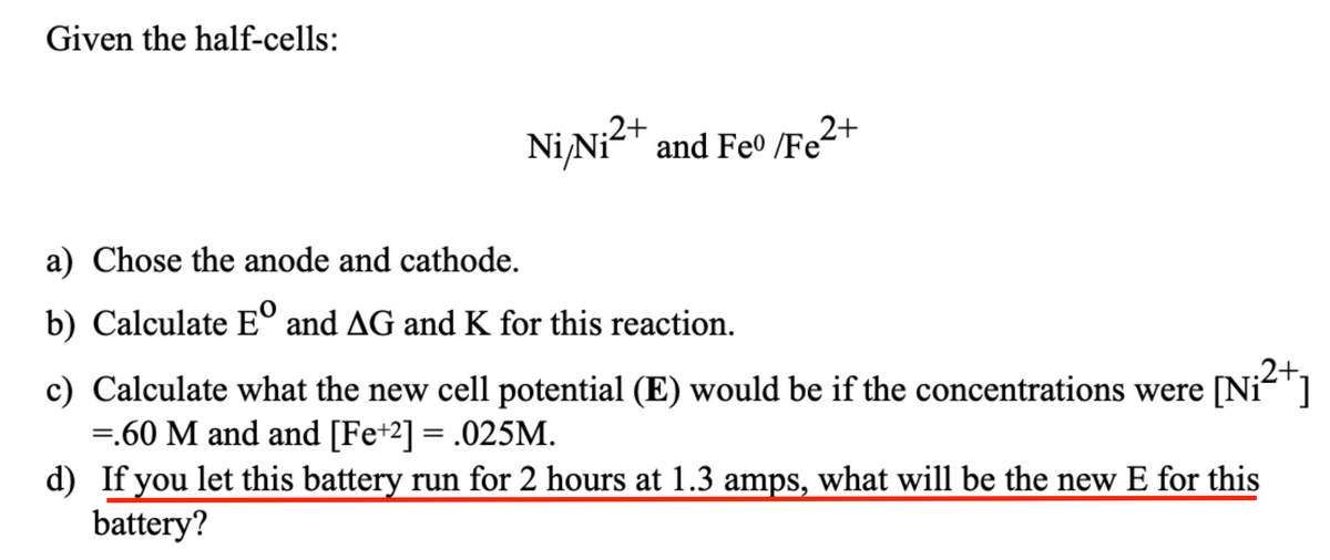 Given the half-cells:
2+
Ni/Ni²+ and Feo /Fe²
a) Chose the anode and cathode.
b) Calculate Eº and AG and K for this reaction.
c) Calculate what the new cell potential (E) would be if the concentrations were [Ni²+]
=.60 M and and [Fe+2] = .025M.
d) If you let this battery run for 2 hours at 1.3 amps, what will be the new E for this
battery?