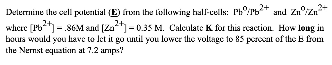 2+
Determine the cell potential (E) from the following half-cells: Pbº/Pb²+ and Znº/Zn²
where [Pb²+] = .86M and [Zn²+] = 0.35 M. Calculate K for this reaction. How long in
hours would you have to let it go until you lower the voltage to 85 percent of the E from
the Nernst equation at 7.2 amps?