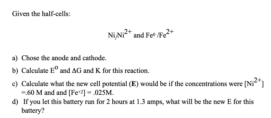 Given the half-cells:
2+
Ni/Ni²+ and Feo /Fe²+
a) Chose the anode and cathode.
b) Calculate Eº and AG and K for this reaction.
c) Calculate what the new cell potential (E) would be if the concentrations were [Ni²+]
=.60 M and and [Fe+2] = .025M.
d) If you let this battery run for 2 hours at 1.3 amps, what will be the new E for this
battery?