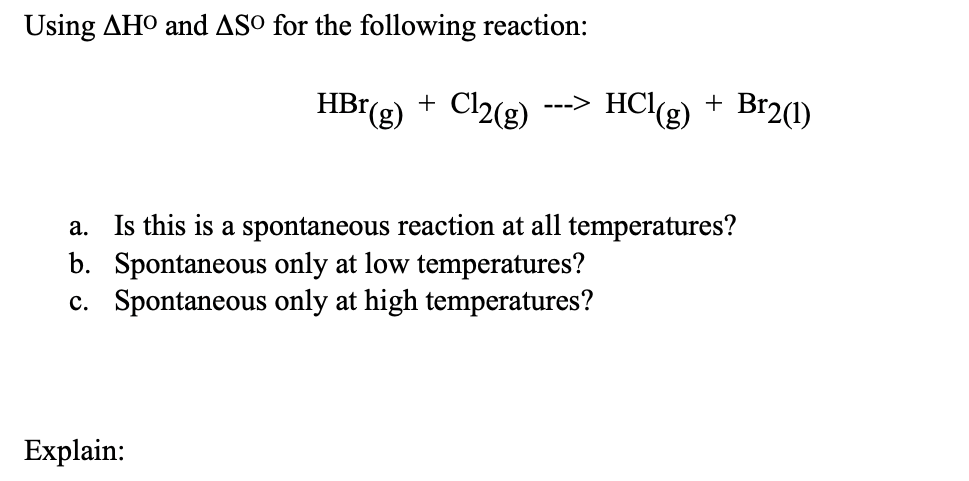Using AHO and ASO for the following reaction:
HBr(g) + Cl2(g) ---> HCl(g) +
a. Is this is a spontaneous reaction at all temperatures?
b. Spontaneous only at low temperatures?
c. Spontaneous only at high temperatures?
Explain:
Br2(1)