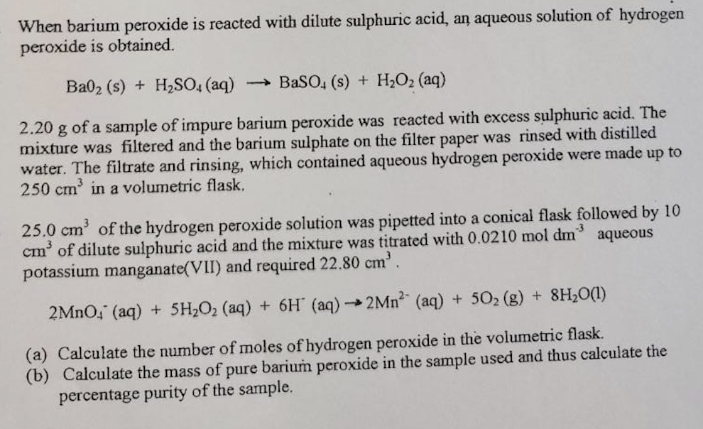 When barium peroxide is reacted with dilute sulphuric acid, an aqueous solution of hydrogen
peroxide is obtained.
Ba02 (s) + H₂SO4 (aq) → BaSO, (s) + H2O2(aq)
2.20 g of a sample of impure barium peroxide was reacted with excess sulphuric acid. The
mixture was filtered and the barium sulphate on the filter paper was rinsed with distilled
water. The filtrate and rinsing, which contained aqueous hydrogen peroxide were made up to
250 cm³ in a volumetric flask.
25.0 cm³ of the hydrogen peroxide solution was pipetted into a conical flask followed by 10
cm³ of dilute sulphuric acid and the mixture was titrated with 0.0210 mol dm
potassium manganate(VII) and required 22.80 cm³.
aqueous
2MnO (aq) + 5H₂O₂ (aq) + 6H (aq) →→2Mn² (aq) + 50₂(g) + 8H₂O(l)
(a) Calculate the number of moles of hydrogen peroxide in the volumetric flask.
(b) Calculate the mass of pure barium peroxide in the sample used and thus calculate the
percentage purity of the sample.
