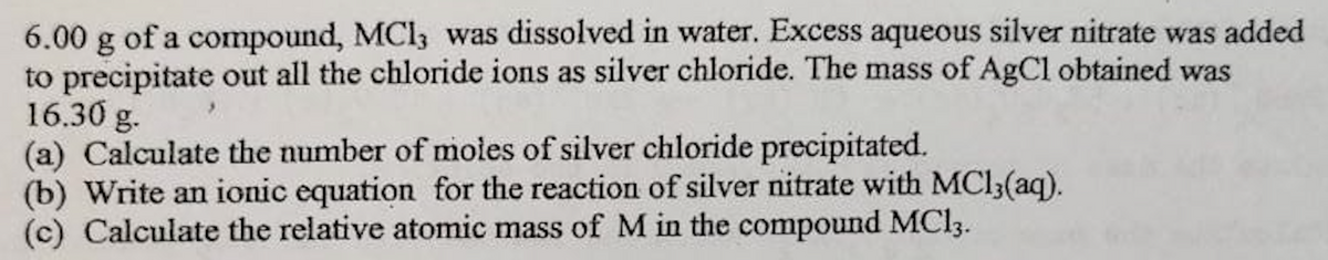 6.00 g of a compound, MCI, was dissolved in water. Excess aqueous silver nitrate was added
to precipitate out all the chloride ions as silver chloride. The mass of AgCl obtained was
16.30 g.
(a) Calculate the number of moles of silver chloride precipitated.
(b) Write an ionic equation for the reaction of silver nitrate with MC13(aq).
(c) Calculate the relative atomic mass of M in the compound MC13.