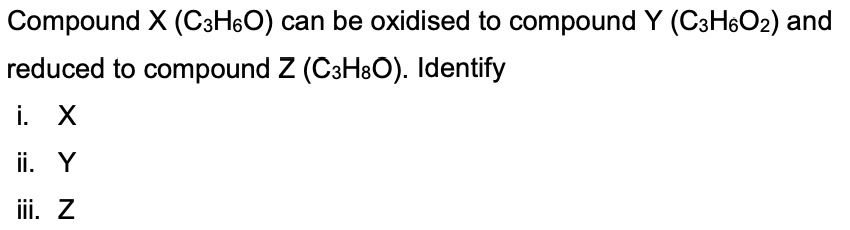 Compound X (C3H6O) can be oxidised to compound Y (C3H6O2) and
reduced to compound Z (C3H8O). Identify
i. X
ii. Y
iii. Z