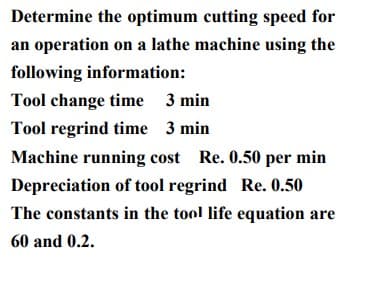 Determine the optimum cutting speed for
an operation on a lathe machine using the
following information:
Tool change time 3 min
Tool regrind time 3 min
Machine running cost Re. 0.50 per min
Depreciation of tool regrind Re. 0.50
The constants in the tool life equation are
60 and 0.2.
