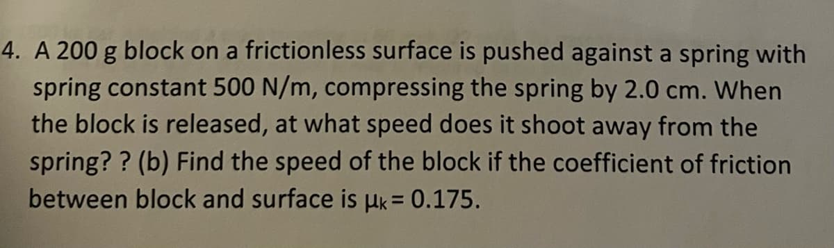 4. A 200 g block on a frictionless surface is pushed against a spring with
spring constant 500 N/m, compressing the spring by 2.0 cm. When
the block is released, at what speed does it shoot away from the
spring?? (b) Find the speed of the block if the coefficient of friction
between block and surface is μ = 0.175.