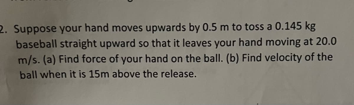 2. Suppose your hand moves upwards by 0.5 m to toss a 0.145 kg
baseball straight upward so that it leaves your hand moving at 20.0
m/s. (a) Find force of your hand on the ball. (b) Find velocity of the
ball when it is 15m above the release.