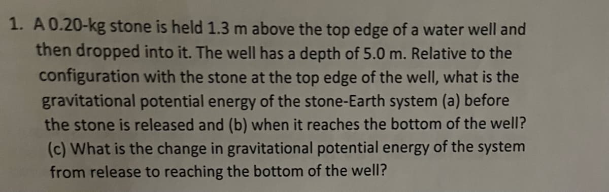 1. A 0.20-kg stone is held 1.3 m above the top edge of a water well and
then dropped into it. The well has a depth of 5.0 m. Relative to the
configuration with the stone at the top edge of the well, what is the
gravitational potential energy of the stone-Earth system (a) before
the stone is released and (b) when it reaches the bottom of the well?
(c) What is the change in gravitational potential energy of the system
from release to reaching the bottom of the well?