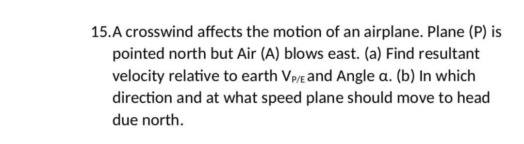 15.A crosswind affects the motion of an airplane. Plane (P) is
pointed north but Air (A) blows east. (a) Find resultant
velocity relative to earth VP/E and Angle a. (b) In which
direction and at what speed plane should move to head
due north.