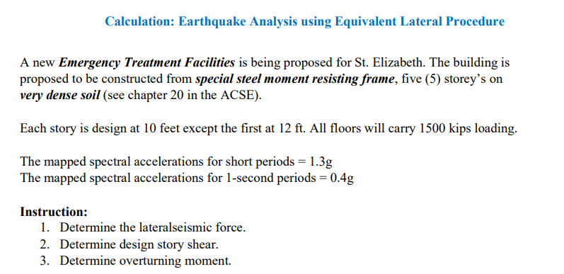 Calculation: Earthquake Analysis using Equivalent Lateral Procedure
A new Emergency Treatment Facilities is being proposed for St. Elizabeth. The building is
proposed to be constructed from special steel moment resisting frame, five (5) storey's on
very dense soil (see chapter 20 in the ACSE).
Each story is design at 10 feet except the first at 12 ft. All floors will carry 1500 kips loading.
The mapped spectral accelerations for short periods = 1.3g
The mapped spectral accelerations for 1-second periods = 0.4g
Instruction:
1. Determine the lateralseismic force.
2. Determine design story shear.
3. Determine overturning moment.