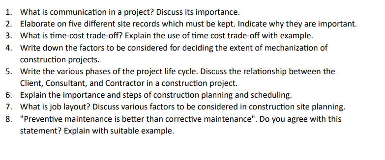 1. What is communication in a project? Discuss its importance.
2. Elaborate on five different site records which must be kept. Indicate why they are important.
3. What is time-cost trade-off? Explain the use of time cost trade-off with example.
4. Write down the factors to be considered for deciding the extent of mechanization of
construction projects.
5. Write the various phases of the project life cycle. Discuss the relationship between the
Client, Consultant, and Contractor in a construction project.
6. Explain the importance and steps of construction planning and scheduling.
7. What is job layout? Discuss various factors to be considered in construction site planning.
8. "Preventive maintenance is better than corrective maintenance". Do you agree with this
statement? Explain with suitable example.