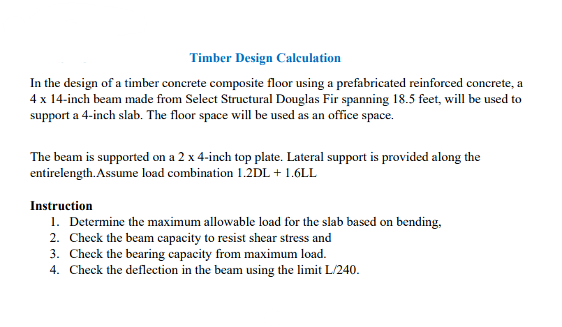 Timber Design Calculation
In the design of a timber concrete composite floor using a prefabricated reinforced concrete, a
4 x 14-inch beam made from Select Structural Douglas Fir spanning 18.5 feet, will be used to
support a 4-inch slab. The floor space will be used as an office space.
The beam is supported on a 2 x 4-inch top plate. Lateral support is provided along the
entirelength. Assume load combination 1.2DL + 1.6LL
Instruction
1. Determine the maximum allowable load for the slab based on bending,
2. Check the beam capacity to resist shear stress and
3. Check the bearing capacity from maximum load.
4. Check the deflection in the beam using the limit L/240.
