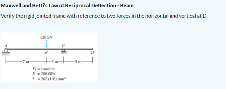Maxwell and Betti's Law of Reciprocal Deflection - Beam
Verify the rigid jointed frame with reference to two forces in the horizontal and vertical at D.
-7 m-
120 KN
B
El = constant
E = 200 GPa
I = 262 (105) mm²
A