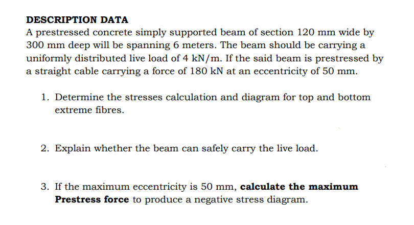 DESCRIPTION DATA
A prestressed concrete simply supported beam of section 120 mm wide by
300 mm deep will be spanning 6 meters. The beam should be carrying a
uniformly distributed live load of 4 kN/m. If the said beam is prestressed by
a straight cable carrying a force of 180 kN at an eccentricity of 50 mm.
1. Determine the stresses calculation and diagram for top and bottom
extreme fibres.
2. Explain whether the beam can safely carry the live load.
3. If the maximum eccentricity is 50 mm, calculate the maximum
Prestress force to produce a negative stress diagram.