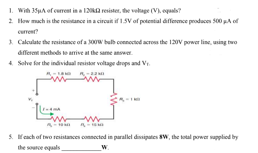1. With 35µA of current in a 120k2 resister, the voltage (V), equals?
2. How much is the resistance in a circuit if 1.5V of potential difference produces 500 µA of
current?
3. Calculate the resistance of a 300W bulb connected across the 120V power line, using two
different methods to arrive at the same answer.
4. Solve for the individual resistor voltage drops and VT.
R. – 2.2 ΚΩ
R, 1.8 k
ww
4 mA
www
R₂-10 k
R₂ = 1k0
R₁ - 15 k
5. If each of two resistances connected in parallel dissipates 8W, the total power supplied by
the source equals
W.