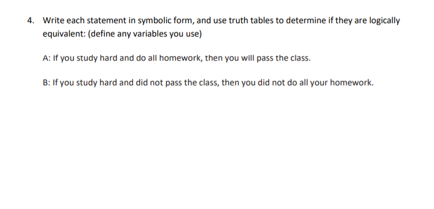 4. Write each statement in symbolic form, and use truth tables to determine if they are logically
equivalent: (define any variables you use)
A: If you study hard and do all homework, then you will pass the class.
B: If you study hard and did not pass the class, then you did not do all your homework.
