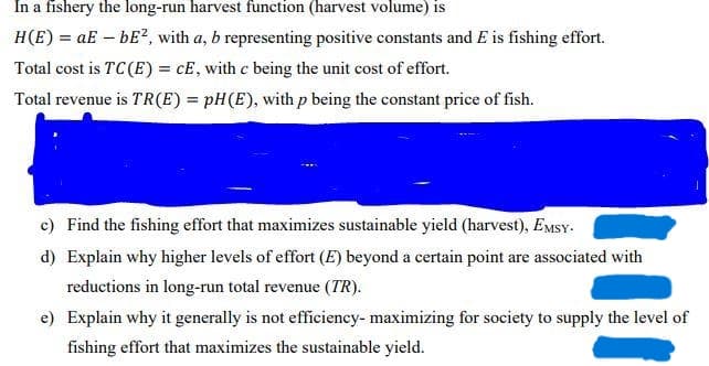 In a fishery the long-run harvest function (harvest volume) is
H(E) = aE – bE?, with a, b representing positive constants and E is fishing effort.
Total cost is TC(E) = cE, with c being the unit cost of effort.
%3D
Total revenue is TR(E) = pH(E), with p being the constant price of fish.
c) Find the fishing effort that maximizes sustainable yield (harvest), EMSY.
d) Explain why higher levels of effort (E) beyond a certain point are associated with
reductions in long-run total revenue (TR).
e) Explain why it generally is not efficiency- maximizing for society to supply the level of
fishing effort that maximizes the sustainable yield.
