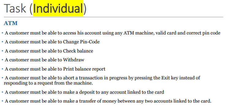Task (Individual)
ATM
• A customer must be able to access his account using any ATM machine, valid card and correct pin code
• A customer must be able to Change Pin-Code
• A customer must be able to Check balance
• A customer must be able to Withdraw
• A customer must be able to Print balance report
• A customer must be able to abort a transaction in progress by pressing the Exit key instead of
responding to a request from the machine.
• A customer must be able to make a deposit to any account linked to the card
• A customer must be able to make a transfer of money between any two accounts linked to the card.
