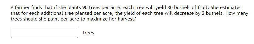 A farmer finds that if she plants 90 trees per acre, each tree will yield 30 bushels of fruit. She estimates
that for each additional tree planted per acre, the yield of each tree will decrease by 2 bushels. How many
trees should she plant per acre to maximize her harvest?
trees
