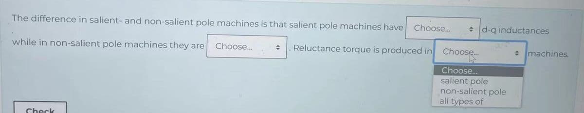 The difference in salient- and non-salient pole machines is that salient pole machines have Choose...
while in non-salient pole machines they are Choose...
+ Reluctance torque is produced in
Sheck
d-q inductances
Choose....
Choose...
salient pole
non-salient pole
all types of
+ machines.