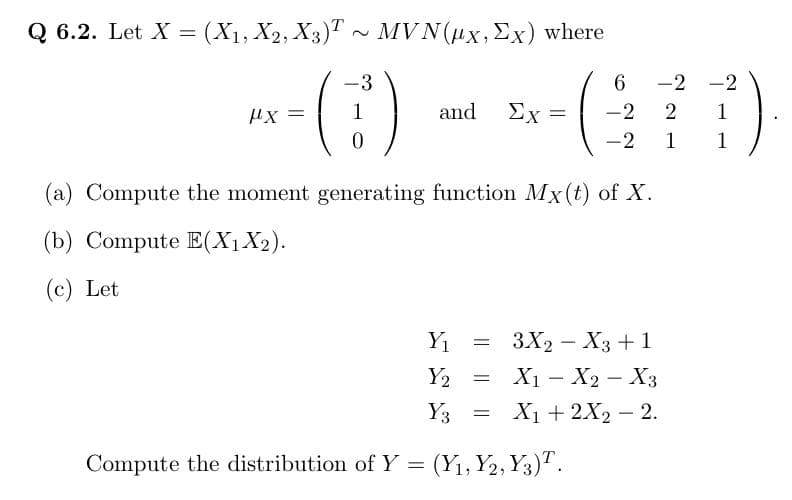 Q 6.2. Let X = (X₁, X2, X3)T~ MVN(ux, Ex) where
-3
*-()
=
1
and Ex=
=
(a) Compute the moment generating function Mx(t) of X.
(b) Compute E(X₁ X₂).
(c) Let
Y₁
Y2
Y3 =
Compute the distribution of Y = (Y₁, Y2, Y3)T.
6
-2 -2
-2 2 1
-2
1
1
= 3X2 X3 + 1
X₁ X₂ X3
X₁ + 2X₂ - 2.
=
-