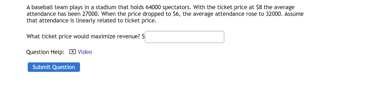 A baseball team plays in a stadium that holds 64000 spectators. With the ticket price at $8 the average
attendance has been 27000. When the price dropped to $6, the average attendance rose to 32000. Assume
that attendance is linearly related to ticket price.
What ticket price would maximize revenue? $
Question Help: D Video
Submit Question
