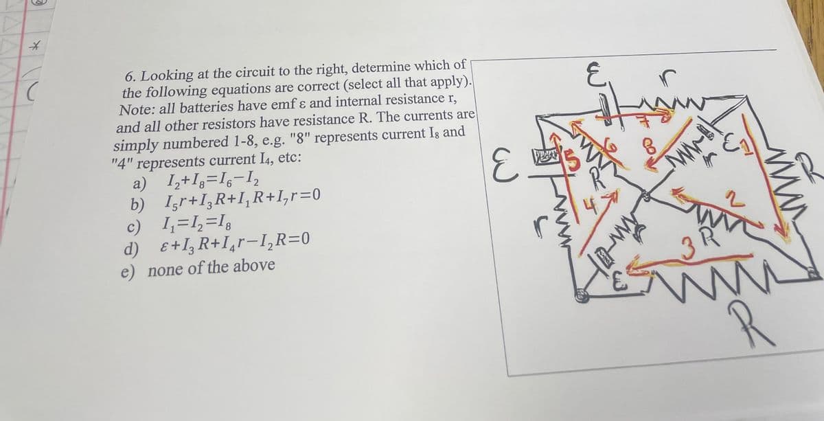 O
*
C
6. Looking at the circuit to the right, determine which of
the following equations are correct (select all that apply).
Note: all batteries have emf & and internal resistance r,
and all other resistors have resistance R. The currents are
simply numbered 1-8, e.g. "8" represents current Is and
"4" represents current I4, etc:
a) 1₂+18=16-1₂
b)
c)
2
Ir+I₂R+I, R+1, r=0
3
1₁ =1₂=18
E+I₂R+Ir-I₂R=0
d)
e) none of the above
لن
느
15
E
www-
r
ww-B
31
W
2
www
R