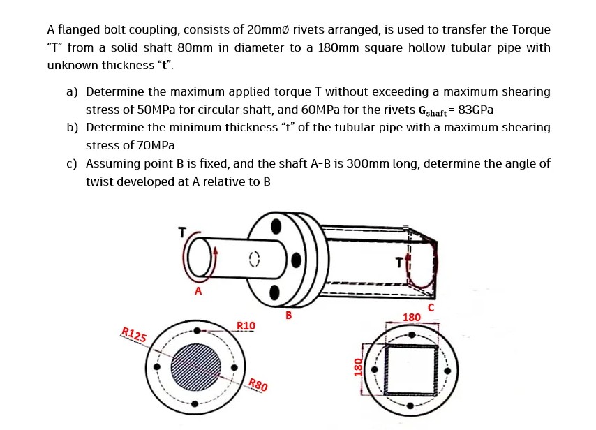 A flanged bolt coupling, consists of 20mmø rivets arranged, is used to transfer the Torque
"T" from a solid shaft 80mm in diameter to a 180mm square hollow tubular pipe with
unknown thickness "t".
a) Determine the maximum applied torque T without exceeding a maximum shearing
stress of 50MPA for circular shaft, and 60MPA for the rivets Gahaft= 83GPa
b) Determine the minimum thickness "t" of the tubular pipe with a maximum shearing
stress of 70MPa
c) Assuming point B is fixed, and the shaft A-B is 300mm long, determine the angle of
twist developed at A relative to B
T
T
A
B
180
R10
R125
R80
08T
