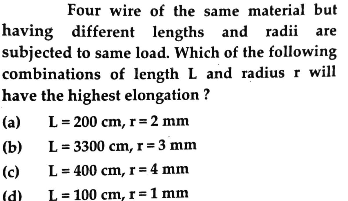 Four wire of the same material but
having different lengths and radii
subjected to same load. Which of the following
combinations of length L and radiusr will
have the highest elongation ?
are
(a)
L = 200 cm, r= 2 mm
(b)
L = 3300 cm, r = 3 mm
(c)
L = 400 cm, r= 4 mm
(d)
= 100 cm, r=1 mm
%3D
