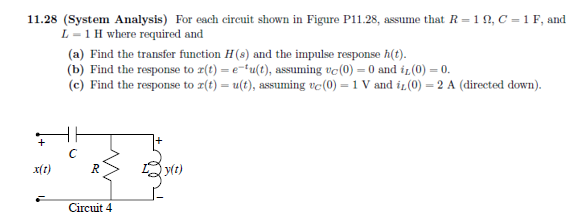 11.28 (System Analysis) For each circuit shown in Figure P11.28, assume that R=10, C = 1 F, and
L1 H where required and
+
x(t)
(a) Find the transfer function H(s) and the impulse response h(t).
(b) Find the response to r(t) = e-tu(t), assuming vc (0) = 0 and iz (0) = 0.
(c) Find the response to r(t) = u(t), assuming vc (0) = 1 V and iz (0) = 2 A (directed down).
с
R
Circuit 4
y(t)