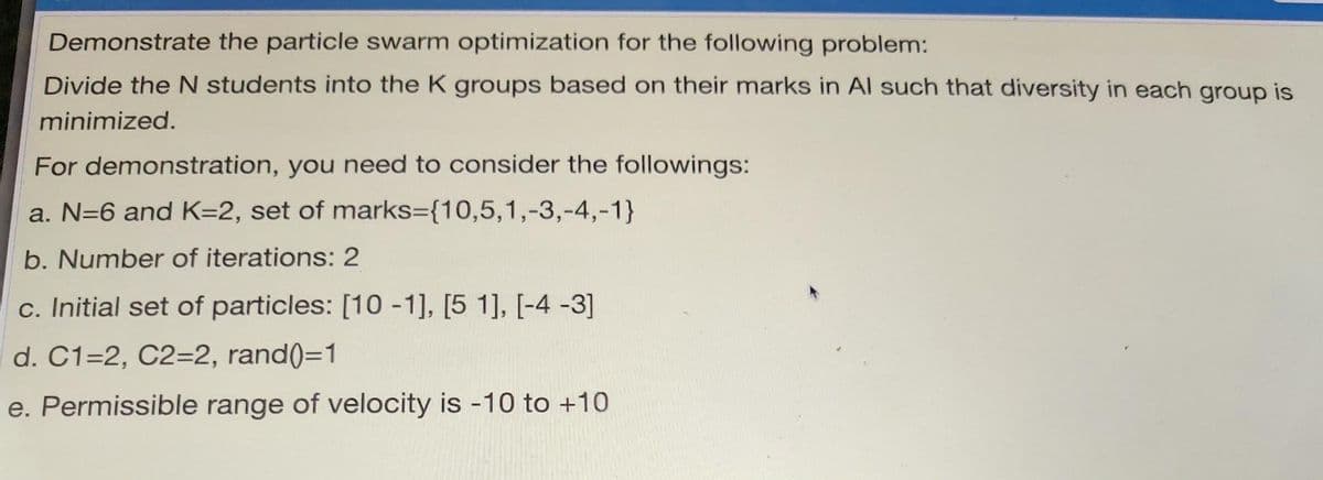 Demonstrate the particle swarm optimization for the following problem:
Divide the N students into the K groups based on their marks in Al such that diversity in each group is
minimized.
For demonstration, you need to consider the followings:
a. N=6 and K-2, set of marks={10,5,1,-3,-4,-1}
b. Number of iterations: 2
c. Initial set of particles: [10 -1], [5 1], [-4 -3]
d. C1=2, C2=2, rand()=1
e. Permissible range of velocity is -10 to +10