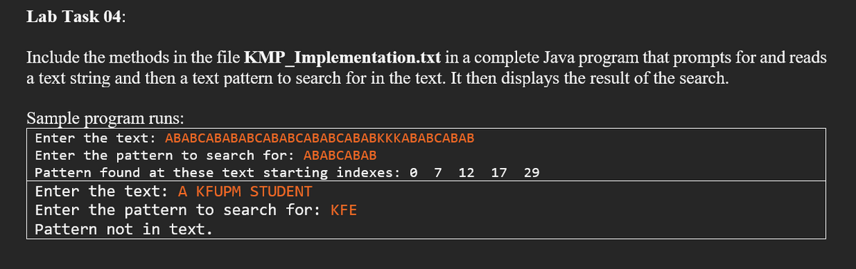 Lab Task 04:
Include the methods in the file KMP_Implementation.txt in a complete Java program that prompts for and reads
a text string and then a text pattern to search for in the text. It then displays the result of the search.
Sample program runs:
Enter the text: ABABСАВАВАВСАВАВСАВАВСАВАВКККАВАВСАВАВ
Enter the pattern to search for: ABABCABAB
Pattern found at these text starting indexes: 0
Enter the text: A KFUPM STUDENT
Enter the pattern to search for: KFE
Pattern not in text.
7 12 17 29
