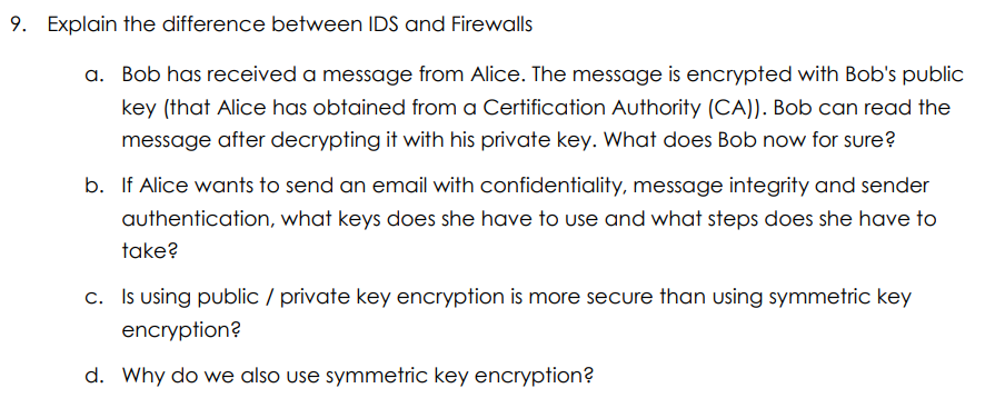 9. Explain the difference between IDS and Firewalls
a. Bob has received a message from Alice. The message is encrypted with Bob's public
key (that Alice has obtained from a Certification Authority (CA)). Bob can read the
message after decrypting it with his private key. What does Bob now for sure?
b. If Alice wants to send an email with confidentiality, message integrity and sender
authentication, what keys does she have to use and what steps does she have to
take?
c. Is using public / private key encryption is more secure than using symmetric key
encryption?
d. Why do we also use symmetric key encryption?